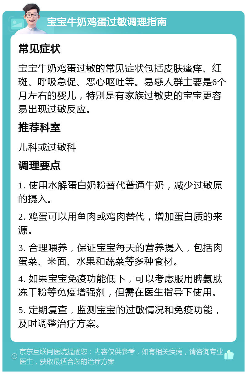 宝宝牛奶鸡蛋过敏调理指南 常见症状 宝宝牛奶鸡蛋过敏的常见症状包括皮肤瘙痒、红斑、呼吸急促、恶心呕吐等。易感人群主要是6个月左右的婴儿，特别是有家族过敏史的宝宝更容易出现过敏反应。 推荐科室 儿科或过敏科 调理要点 1. 使用水解蛋白奶粉替代普通牛奶，减少过敏原的摄入。 2. 鸡蛋可以用鱼肉或鸡肉替代，增加蛋白质的来源。 3. 合理喂养，保证宝宝每天的营养摄入，包括肉蛋菜、米面、水果和蔬菜等多种食材。 4. 如果宝宝免疫功能低下，可以考虑服用脾氨肽冻干粉等免疫增强剂，但需在医生指导下使用。 5. 定期复查，监测宝宝的过敏情况和免疫功能，及时调整治疗方案。