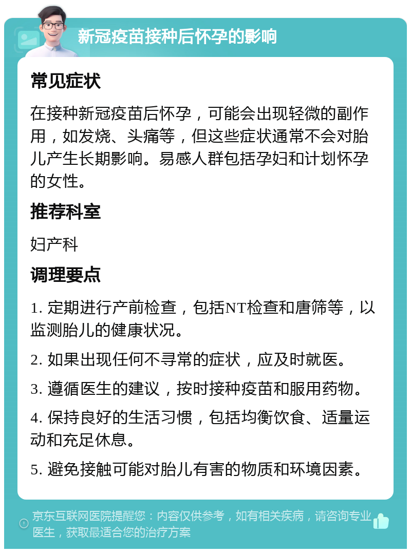 新冠疫苗接种后怀孕的影响 常见症状 在接种新冠疫苗后怀孕，可能会出现轻微的副作用，如发烧、头痛等，但这些症状通常不会对胎儿产生长期影响。易感人群包括孕妇和计划怀孕的女性。 推荐科室 妇产科 调理要点 1. 定期进行产前检查，包括NT检查和唐筛等，以监测胎儿的健康状况。 2. 如果出现任何不寻常的症状，应及时就医。 3. 遵循医生的建议，按时接种疫苗和服用药物。 4. 保持良好的生活习惯，包括均衡饮食、适量运动和充足休息。 5. 避免接触可能对胎儿有害的物质和环境因素。