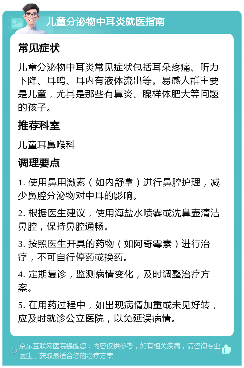 儿童分泌物中耳炎就医指南 常见症状 儿童分泌物中耳炎常见症状包括耳朵疼痛、听力下降、耳鸣、耳内有液体流出等。易感人群主要是儿童，尤其是那些有鼻炎、腺样体肥大等问题的孩子。 推荐科室 儿童耳鼻喉科 调理要点 1. 使用鼻用激素（如内舒拿）进行鼻腔护理，减少鼻腔分泌物对中耳的影响。 2. 根据医生建议，使用海盐水喷雾或洗鼻壶清洁鼻腔，保持鼻腔通畅。 3. 按照医生开具的药物（如阿奇霉素）进行治疗，不可自行停药或换药。 4. 定期复诊，监测病情变化，及时调整治疗方案。 5. 在用药过程中，如出现病情加重或未见好转，应及时就诊公立医院，以免延误病情。