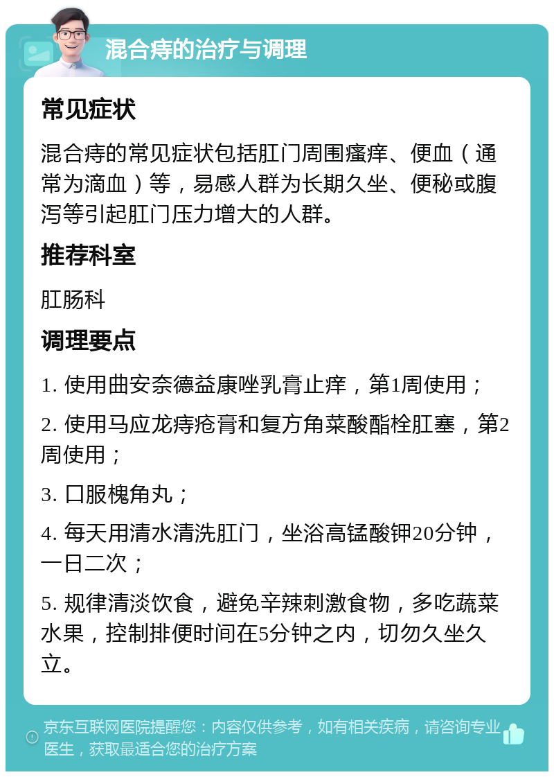 混合痔的治疗与调理 常见症状 混合痔的常见症状包括肛门周围瘙痒、便血（通常为滴血）等，易感人群为长期久坐、便秘或腹泻等引起肛门压力增大的人群。 推荐科室 肛肠科 调理要点 1. 使用曲安奈德益康唑乳膏止痒，第1周使用； 2. 使用马应龙痔疮膏和复方角菜酸酯栓肛塞，第2周使用； 3. 口服槐角丸； 4. 每天用清水清洗肛门，坐浴高锰酸钾20分钟，一日二次； 5. 规律清淡饮食，避免辛辣刺激食物，多吃蔬菜水果，控制排便时间在5分钟之内，切勿久坐久立。