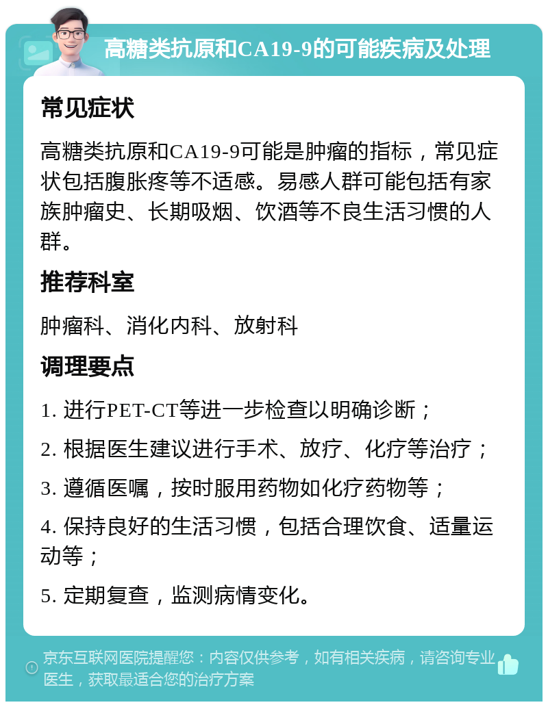 高糖类抗原和CA19-9的可能疾病及处理 常见症状 高糖类抗原和CA19-9可能是肿瘤的指标，常见症状包括腹胀疼等不适感。易感人群可能包括有家族肿瘤史、长期吸烟、饮酒等不良生活习惯的人群。 推荐科室 肿瘤科、消化内科、放射科 调理要点 1. 进行PET-CT等进一步检查以明确诊断； 2. 根据医生建议进行手术、放疗、化疗等治疗； 3. 遵循医嘱，按时服用药物如化疗药物等； 4. 保持良好的生活习惯，包括合理饮食、适量运动等； 5. 定期复查，监测病情变化。