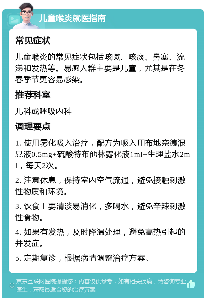 儿童喉炎就医指南 常见症状 儿童喉炎的常见症状包括咳嗽、咳痰、鼻塞、流涕和发热等。易感人群主要是儿童，尤其是在冬春季节更容易感染。 推荐科室 儿科或呼吸内科 调理要点 1. 使用雾化吸入治疗，配方为吸入用布地奈德混悬液0.5mg+硫酸特布他林雾化液1ml+生理盐水2ml，每天2次。 2. 注意休息，保持室内空气流通，避免接触刺激性物质和环境。 3. 饮食上要清淡易消化，多喝水，避免辛辣刺激性食物。 4. 如果有发热，及时降温处理，避免高热引起的并发症。 5. 定期复诊，根据病情调整治疗方案。