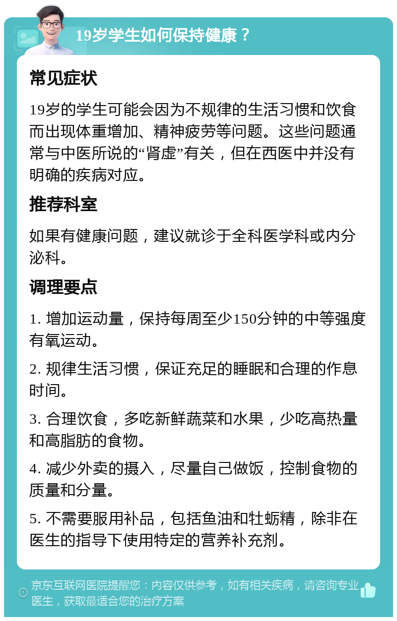 19岁学生如何保持健康？ 常见症状 19岁的学生可能会因为不规律的生活习惯和饮食而出现体重增加、精神疲劳等问题。这些问题通常与中医所说的“肾虚”有关，但在西医中并没有明确的疾病对应。 推荐科室 如果有健康问题，建议就诊于全科医学科或内分泌科。 调理要点 1. 增加运动量，保持每周至少150分钟的中等强度有氧运动。 2. 规律生活习惯，保证充足的睡眠和合理的作息时间。 3. 合理饮食，多吃新鲜蔬菜和水果，少吃高热量和高脂肪的食物。 4. 减少外卖的摄入，尽量自己做饭，控制食物的质量和分量。 5. 不需要服用补品，包括鱼油和牡蛎精，除非在医生的指导下使用特定的营养补充剂。