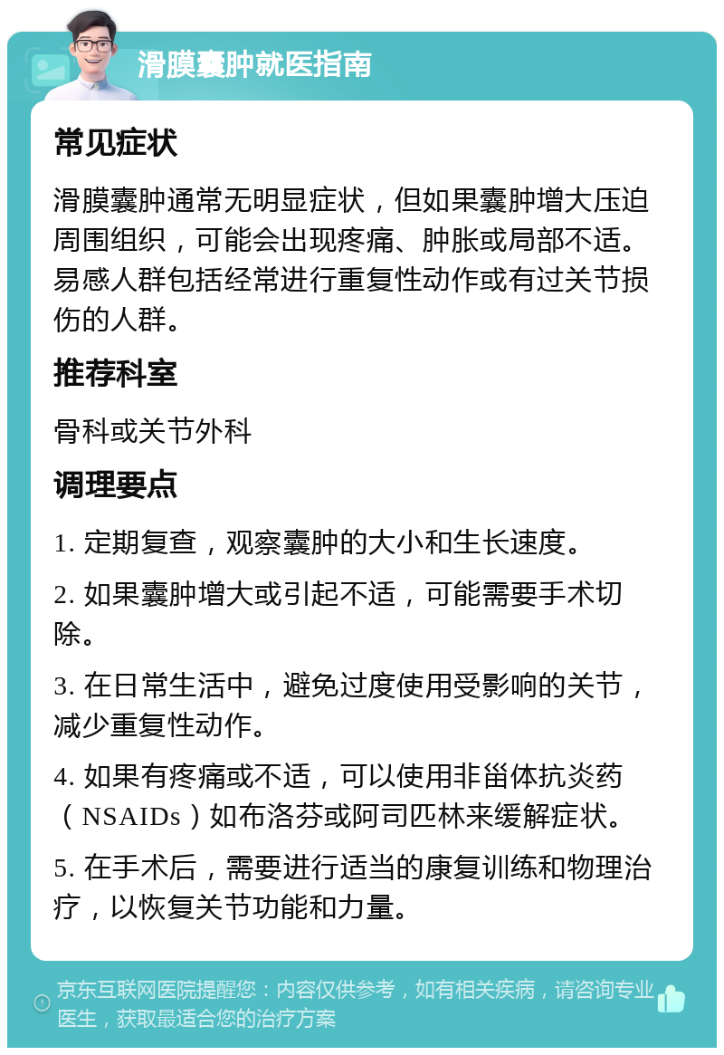 滑膜囊肿就医指南 常见症状 滑膜囊肿通常无明显症状，但如果囊肿增大压迫周围组织，可能会出现疼痛、肿胀或局部不适。易感人群包括经常进行重复性动作或有过关节损伤的人群。 推荐科室 骨科或关节外科 调理要点 1. 定期复查，观察囊肿的大小和生长速度。 2. 如果囊肿增大或引起不适，可能需要手术切除。 3. 在日常生活中，避免过度使用受影响的关节，减少重复性动作。 4. 如果有疼痛或不适，可以使用非甾体抗炎药（NSAIDs）如布洛芬或阿司匹林来缓解症状。 5. 在手术后，需要进行适当的康复训练和物理治疗，以恢复关节功能和力量。