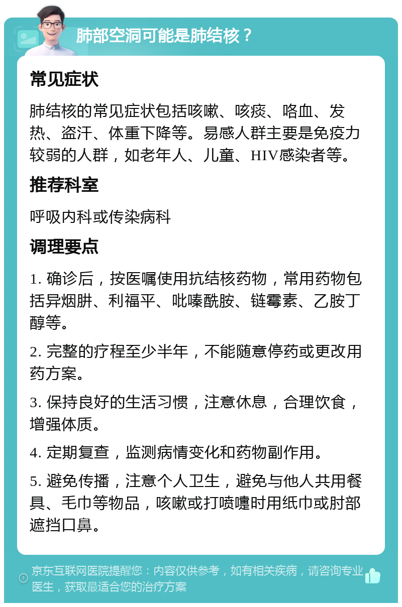 肺部空洞可能是肺结核？ 常见症状 肺结核的常见症状包括咳嗽、咳痰、咯血、发热、盗汗、体重下降等。易感人群主要是免疫力较弱的人群，如老年人、儿童、HIV感染者等。 推荐科室 呼吸内科或传染病科 调理要点 1. 确诊后，按医嘱使用抗结核药物，常用药物包括异烟肼、利福平、吡嗪酰胺、链霉素、乙胺丁醇等。 2. 完整的疗程至少半年，不能随意停药或更改用药方案。 3. 保持良好的生活习惯，注意休息，合理饮食，增强体质。 4. 定期复查，监测病情变化和药物副作用。 5. 避免传播，注意个人卫生，避免与他人共用餐具、毛巾等物品，咳嗽或打喷嚏时用纸巾或肘部遮挡口鼻。