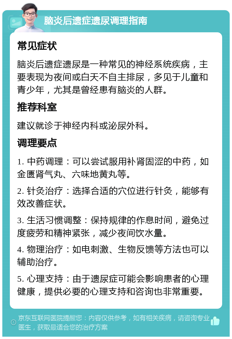 脑炎后遗症遗尿调理指南 常见症状 脑炎后遗症遗尿是一种常见的神经系统疾病，主要表现为夜间或白天不自主排尿，多见于儿童和青少年，尤其是曾经患有脑炎的人群。 推荐科室 建议就诊于神经内科或泌尿外科。 调理要点 1. 中药调理：可以尝试服用补肾固涩的中药，如金匮肾气丸、六味地黄丸等。 2. 针灸治疗：选择合适的穴位进行针灸，能够有效改善症状。 3. 生活习惯调整：保持规律的作息时间，避免过度疲劳和精神紧张，减少夜间饮水量。 4. 物理治疗：如电刺激、生物反馈等方法也可以辅助治疗。 5. 心理支持：由于遗尿症可能会影响患者的心理健康，提供必要的心理支持和咨询也非常重要。