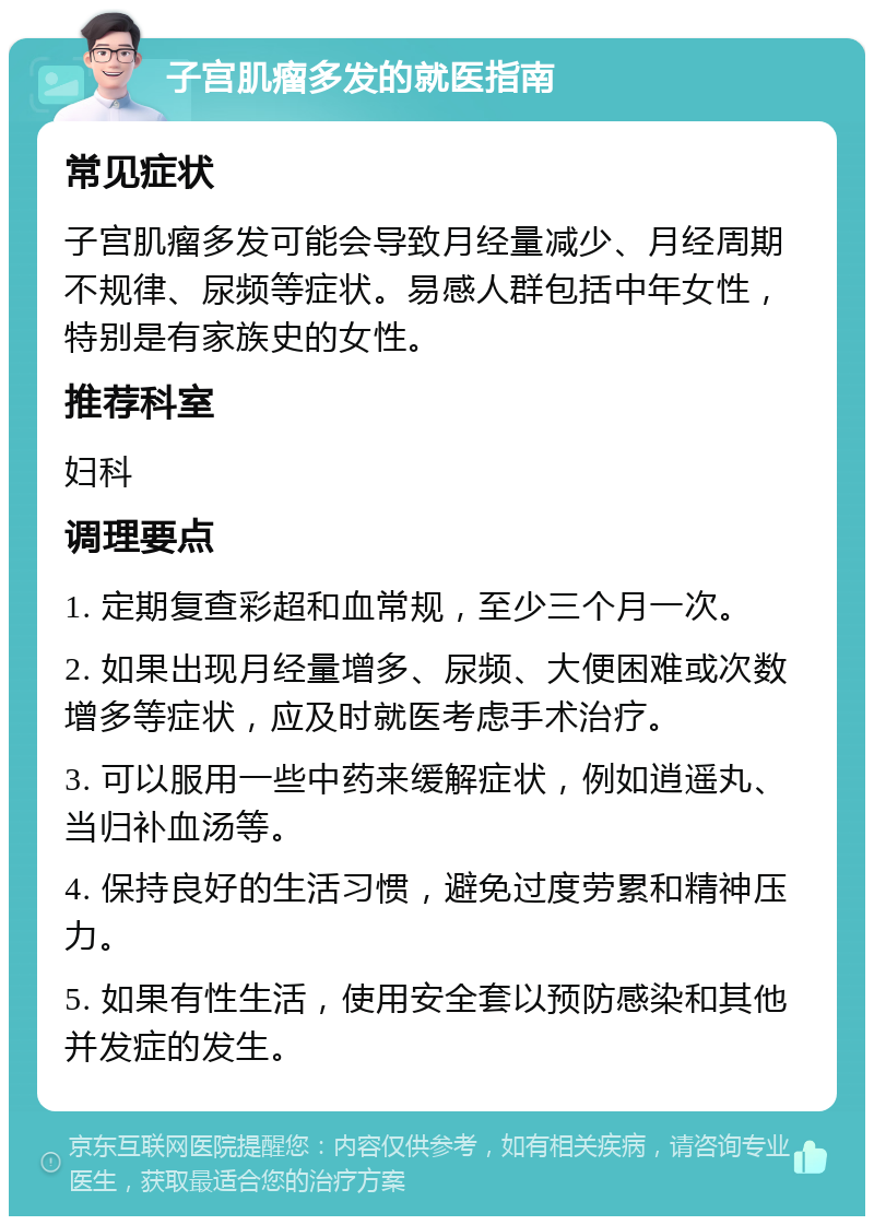 子宫肌瘤多发的就医指南 常见症状 子宫肌瘤多发可能会导致月经量减少、月经周期不规律、尿频等症状。易感人群包括中年女性，特别是有家族史的女性。 推荐科室 妇科 调理要点 1. 定期复查彩超和血常规，至少三个月一次。 2. 如果出现月经量增多、尿频、大便困难或次数增多等症状，应及时就医考虑手术治疗。 3. 可以服用一些中药来缓解症状，例如逍遥丸、当归补血汤等。 4. 保持良好的生活习惯，避免过度劳累和精神压力。 5. 如果有性生活，使用安全套以预防感染和其他并发症的发生。