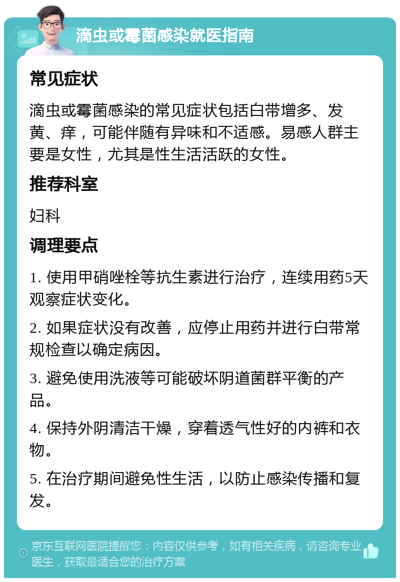 滴虫或霉菌感染就医指南 常见症状 滴虫或霉菌感染的常见症状包括白带增多、发黄、痒，可能伴随有异味和不适感。易感人群主要是女性，尤其是性生活活跃的女性。 推荐科室 妇科 调理要点 1. 使用甲硝唑栓等抗生素进行治疗，连续用药5天观察症状变化。 2. 如果症状没有改善，应停止用药并进行白带常规检查以确定病因。 3. 避免使用洗液等可能破坏阴道菌群平衡的产品。 4. 保持外阴清洁干燥，穿着透气性好的内裤和衣物。 5. 在治疗期间避免性生活，以防止感染传播和复发。