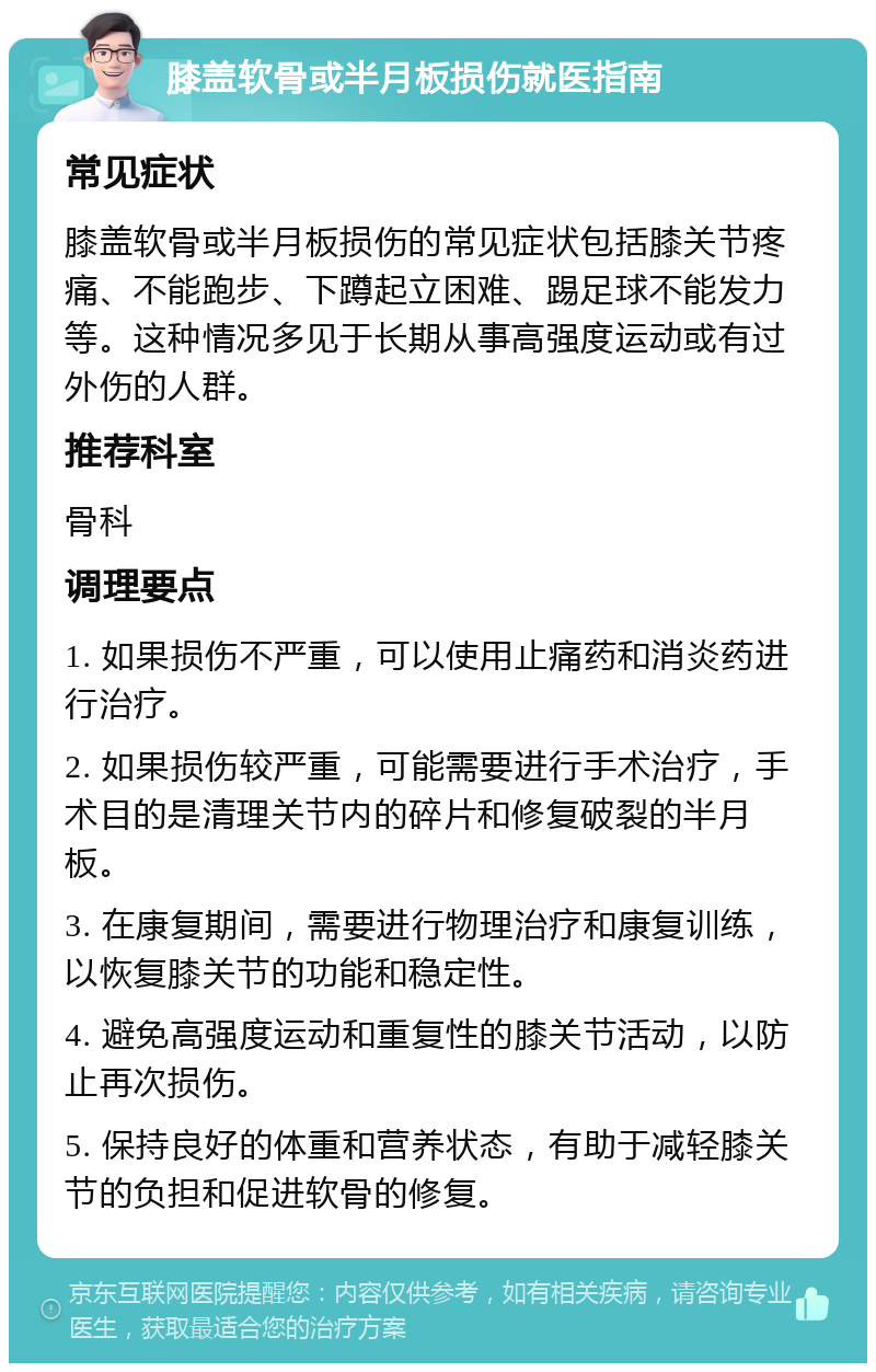 膝盖软骨或半月板损伤就医指南 常见症状 膝盖软骨或半月板损伤的常见症状包括膝关节疼痛、不能跑步、下蹲起立困难、踢足球不能发力等。这种情况多见于长期从事高强度运动或有过外伤的人群。 推荐科室 骨科 调理要点 1. 如果损伤不严重，可以使用止痛药和消炎药进行治疗。 2. 如果损伤较严重，可能需要进行手术治疗，手术目的是清理关节内的碎片和修复破裂的半月板。 3. 在康复期间，需要进行物理治疗和康复训练，以恢复膝关节的功能和稳定性。 4. 避免高强度运动和重复性的膝关节活动，以防止再次损伤。 5. 保持良好的体重和营养状态，有助于减轻膝关节的负担和促进软骨的修复。