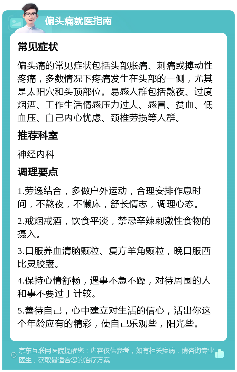 偏头痛就医指南 常见症状 偏头痛的常见症状包括头部胀痛、刺痛或搏动性疼痛，多数情况下疼痛发生在头部的一侧，尤其是太阳穴和头顶部位。易感人群包括熬夜、过度烟酒、工作生活情感压力过大、感冒、贫血、低血压、自己内心忧虑、颈椎劳损等人群。 推荐科室 神经内科 调理要点 1.劳逸结合，多做户外运动，合理安排作息时间，不熬夜，不懒床，舒长情志，调理心态。 2.戒烟戒酒，饮食平淡，禁忌辛辣刺激性食物的摄入。 3.口服养血清脑颗粒、复方羊角颗粒，晚口服西比灵胶囊。 4.保持心情舒畅，遇事不急不躁，对待周围的人和事不要过于计较。 5.善待自己，心中建立对生活的信心，活出你这个年龄应有的精彩，使自己乐观些，阳光些。