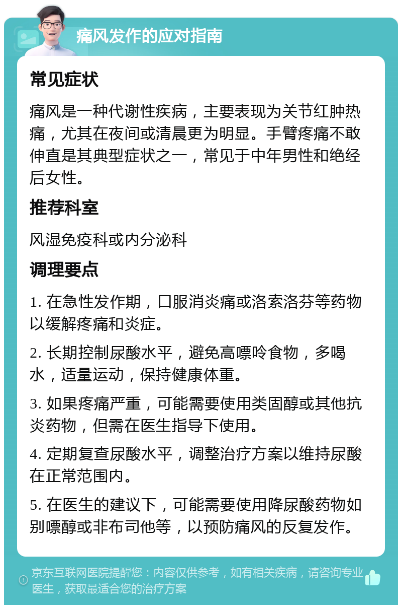 痛风发作的应对指南 常见症状 痛风是一种代谢性疾病，主要表现为关节红肿热痛，尤其在夜间或清晨更为明显。手臂疼痛不敢伸直是其典型症状之一，常见于中年男性和绝经后女性。 推荐科室 风湿免疫科或内分泌科 调理要点 1. 在急性发作期，口服消炎痛或洛索洛芬等药物以缓解疼痛和炎症。 2. 长期控制尿酸水平，避免高嘌呤食物，多喝水，适量运动，保持健康体重。 3. 如果疼痛严重，可能需要使用类固醇或其他抗炎药物，但需在医生指导下使用。 4. 定期复查尿酸水平，调整治疗方案以维持尿酸在正常范围内。 5. 在医生的建议下，可能需要使用降尿酸药物如别嘌醇或非布司他等，以预防痛风的反复发作。