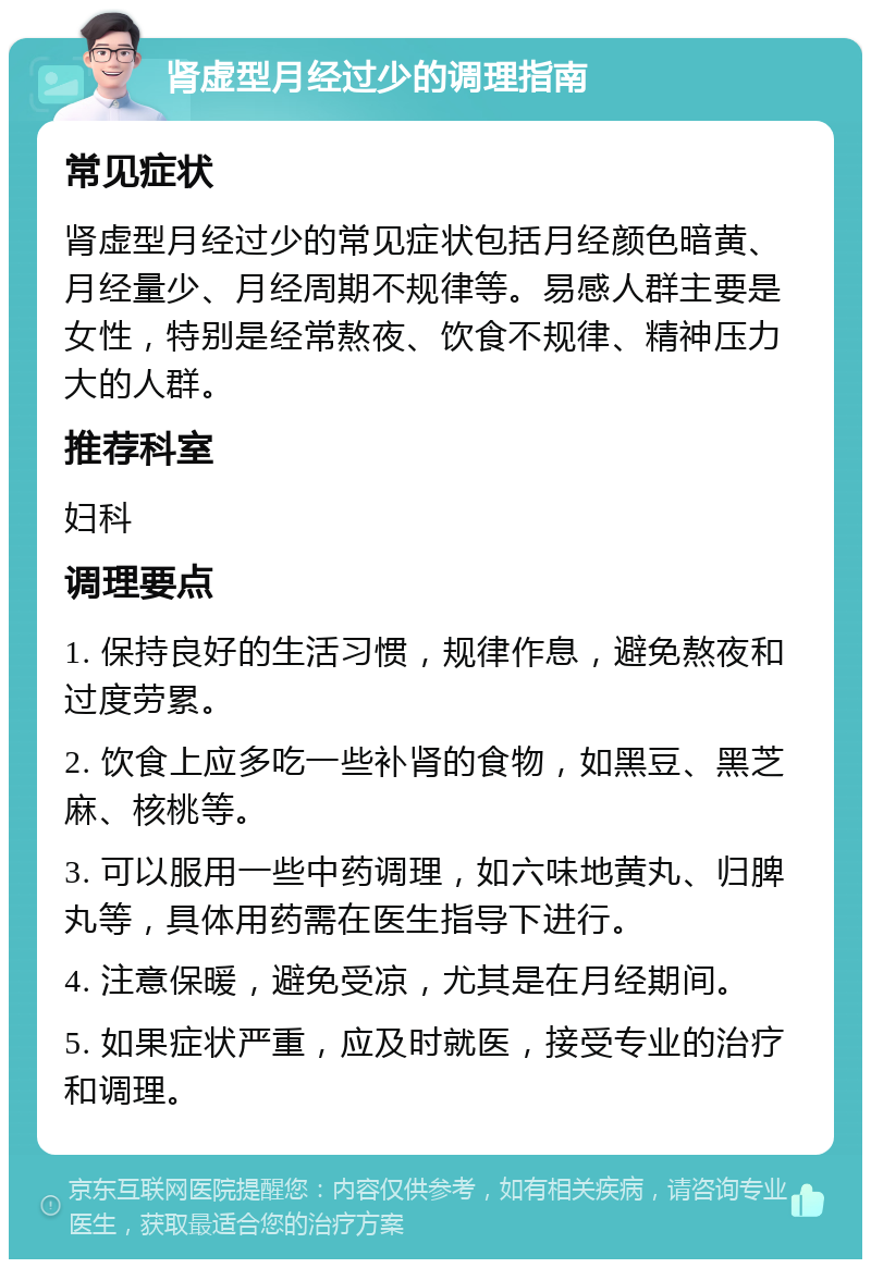 肾虚型月经过少的调理指南 常见症状 肾虚型月经过少的常见症状包括月经颜色暗黄、月经量少、月经周期不规律等。易感人群主要是女性，特别是经常熬夜、饮食不规律、精神压力大的人群。 推荐科室 妇科 调理要点 1. 保持良好的生活习惯，规律作息，避免熬夜和过度劳累。 2. 饮食上应多吃一些补肾的食物，如黑豆、黑芝麻、核桃等。 3. 可以服用一些中药调理，如六味地黄丸、归脾丸等，具体用药需在医生指导下进行。 4. 注意保暖，避免受凉，尤其是在月经期间。 5. 如果症状严重，应及时就医，接受专业的治疗和调理。