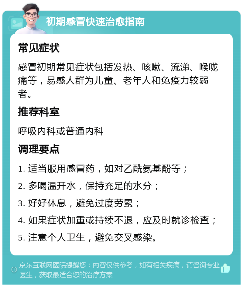 初期感冒快速治愈指南 常见症状 感冒初期常见症状包括发热、咳嗽、流涕、喉咙痛等，易感人群为儿童、老年人和免疫力较弱者。 推荐科室 呼吸内科或普通内科 调理要点 1. 适当服用感冒药，如对乙酰氨基酚等； 2. 多喝温开水，保持充足的水分； 3. 好好休息，避免过度劳累； 4. 如果症状加重或持续不退，应及时就诊检查； 5. 注意个人卫生，避免交叉感染。