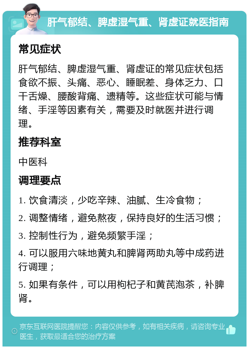 肝气郁结、脾虚湿气重、肾虚证就医指南 常见症状 肝气郁结、脾虚湿气重、肾虚证的常见症状包括食欲不振、头痛、恶心、睡眠差、身体乏力、口干舌燥、腰酸背痛、遗精等。这些症状可能与情绪、手淫等因素有关，需要及时就医并进行调理。 推荐科室 中医科 调理要点 1. 饮食清淡，少吃辛辣、油腻、生冷食物； 2. 调整情绪，避免熬夜，保持良好的生活习惯； 3. 控制性行为，避免频繁手淫； 4. 可以服用六味地黄丸和脾肾两助丸等中成药进行调理； 5. 如果有条件，可以用枸杞子和黄芪泡茶，补脾肾。