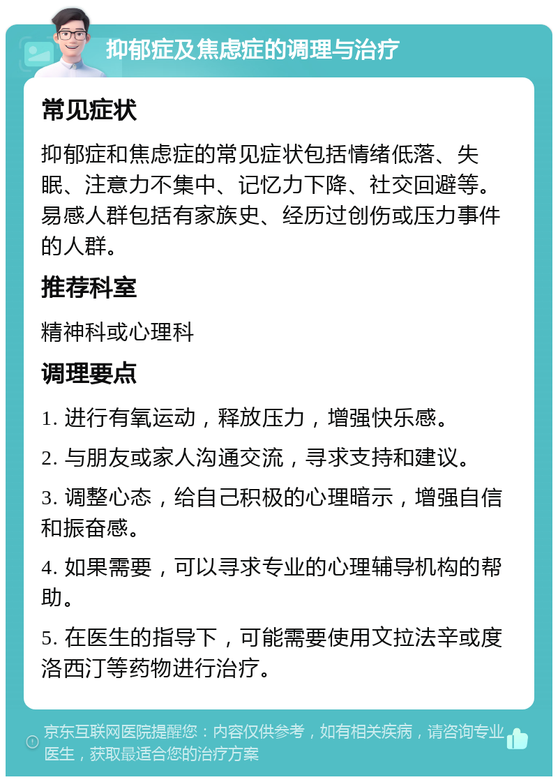 抑郁症及焦虑症的调理与治疗 常见症状 抑郁症和焦虑症的常见症状包括情绪低落、失眠、注意力不集中、记忆力下降、社交回避等。易感人群包括有家族史、经历过创伤或压力事件的人群。 推荐科室 精神科或心理科 调理要点 1. 进行有氧运动，释放压力，增强快乐感。 2. 与朋友或家人沟通交流，寻求支持和建议。 3. 调整心态，给自己积极的心理暗示，增强自信和振奋感。 4. 如果需要，可以寻求专业的心理辅导机构的帮助。 5. 在医生的指导下，可能需要使用文拉法辛或度洛西汀等药物进行治疗。