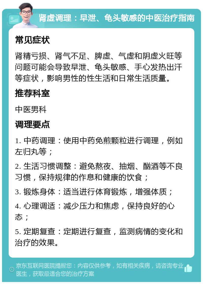 肾虚调理：早泄、龟头敏感的中医治疗指南 常见症状 肾精亏损、肾气不足、脾虚、气虚和阴虚火旺等问题可能会导致早泄、龟头敏感、手心发热出汗等症状，影响男性的性生活和日常生活质量。 推荐科室 中医男科 调理要点 1. 中药调理：使用中药免煎颗粒进行调理，例如左归丸等； 2. 生活习惯调整：避免熬夜、抽烟、酗酒等不良习惯，保持规律的作息和健康的饮食； 3. 锻炼身体：适当进行体育锻炼，增强体质； 4. 心理调适：减少压力和焦虑，保持良好的心态； 5. 定期复查：定期进行复查，监测病情的变化和治疗的效果。