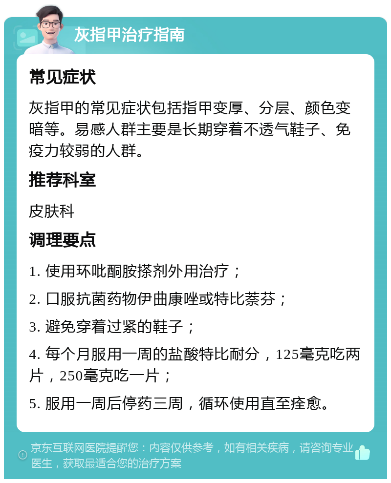 灰指甲治疗指南 常见症状 灰指甲的常见症状包括指甲变厚、分层、颜色变暗等。易感人群主要是长期穿着不透气鞋子、免疫力较弱的人群。 推荐科室 皮肤科 调理要点 1. 使用环吡酮胺搽剂外用治疗； 2. 口服抗菌药物伊曲康唑或特比萘芬； 3. 避免穿着过紧的鞋子； 4. 每个月服用一周的盐酸特比耐分，125毫克吃两片，250毫克吃一片； 5. 服用一周后停药三周，循环使用直至痊愈。