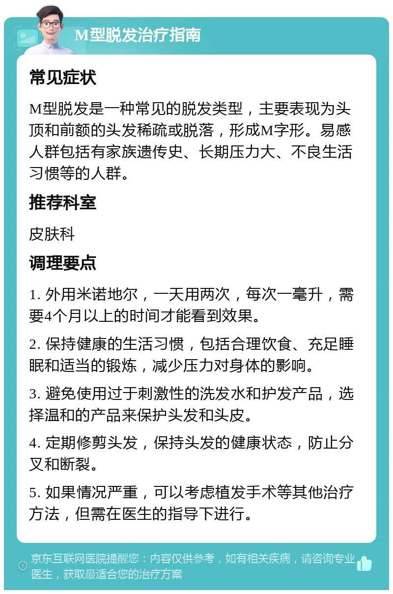 M型脱发治疗指南 常见症状 M型脱发是一种常见的脱发类型，主要表现为头顶和前额的头发稀疏或脱落，形成M字形。易感人群包括有家族遗传史、长期压力大、不良生活习惯等的人群。 推荐科室 皮肤科 调理要点 1. 外用米诺地尔，一天用两次，每次一毫升，需要4个月以上的时间才能看到效果。 2. 保持健康的生活习惯，包括合理饮食、充足睡眠和适当的锻炼，减少压力对身体的影响。 3. 避免使用过于刺激性的洗发水和护发产品，选择温和的产品来保护头发和头皮。 4. 定期修剪头发，保持头发的健康状态，防止分叉和断裂。 5. 如果情况严重，可以考虑植发手术等其他治疗方法，但需在医生的指导下进行。