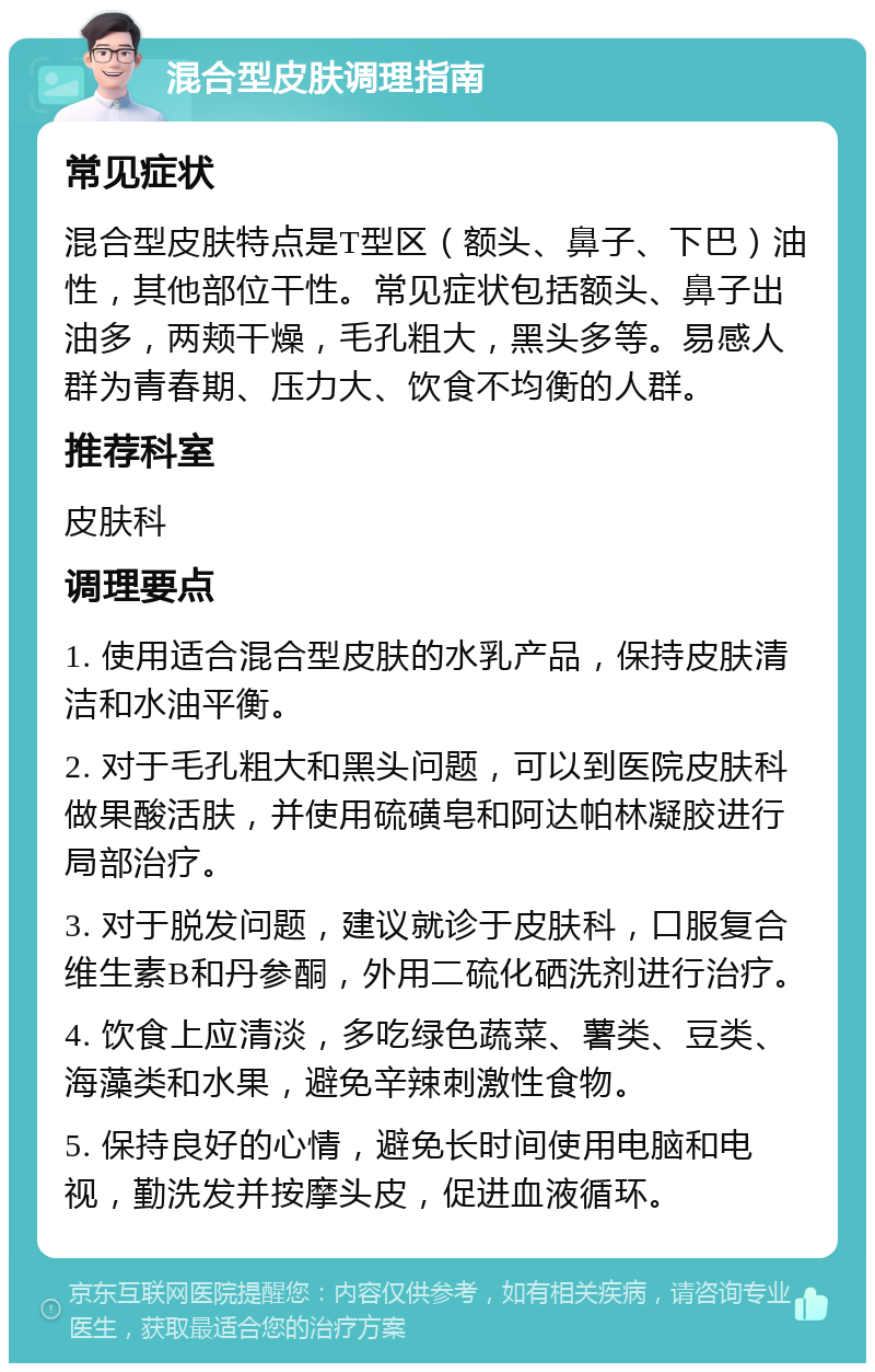 混合型皮肤调理指南 常见症状 混合型皮肤特点是T型区（额头、鼻子、下巴）油性，其他部位干性。常见症状包括额头、鼻子出油多，两颊干燥，毛孔粗大，黑头多等。易感人群为青春期、压力大、饮食不均衡的人群。 推荐科室 皮肤科 调理要点 1. 使用适合混合型皮肤的水乳产品，保持皮肤清洁和水油平衡。 2. 对于毛孔粗大和黑头问题，可以到医院皮肤科做果酸活肤，并使用硫磺皂和阿达帕林凝胶进行局部治疗。 3. 对于脱发问题，建议就诊于皮肤科，口服复合维生素B和丹参酮，外用二硫化硒洗剂进行治疗。 4. 饮食上应清淡，多吃绿色蔬菜、薯类、豆类、海藻类和水果，避免辛辣刺激性食物。 5. 保持良好的心情，避免长时间使用电脑和电视，勤洗发并按摩头皮，促进血液循环。