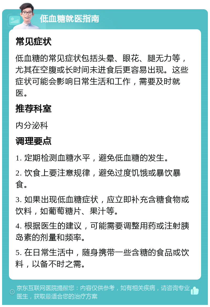 低血糖就医指南 常见症状 低血糖的常见症状包括头晕、眼花、腿无力等，尤其在空腹或长时间未进食后更容易出现。这些症状可能会影响日常生活和工作，需要及时就医。 推荐科室 内分泌科 调理要点 1. 定期检测血糖水平，避免低血糖的发生。 2. 饮食上要注意规律，避免过度饥饿或暴饮暴食。 3. 如果出现低血糖症状，应立即补充含糖食物或饮料，如葡萄糖片、果汁等。 4. 根据医生的建议，可能需要调整用药或注射胰岛素的剂量和频率。 5. 在日常生活中，随身携带一些含糖的食品或饮料，以备不时之需。