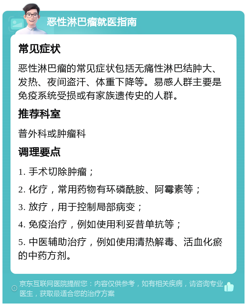 恶性淋巴瘤就医指南 常见症状 恶性淋巴瘤的常见症状包括无痛性淋巴结肿大、发热、夜间盗汗、体重下降等。易感人群主要是免疫系统受损或有家族遗传史的人群。 推荐科室 普外科或肿瘤科 调理要点 1. 手术切除肿瘤； 2. 化疗，常用药物有环磷酰胺、阿霉素等； 3. 放疗，用于控制局部病变； 4. 免疫治疗，例如使用利妥昔单抗等； 5. 中医辅助治疗，例如使用清热解毒、活血化瘀的中药方剂。