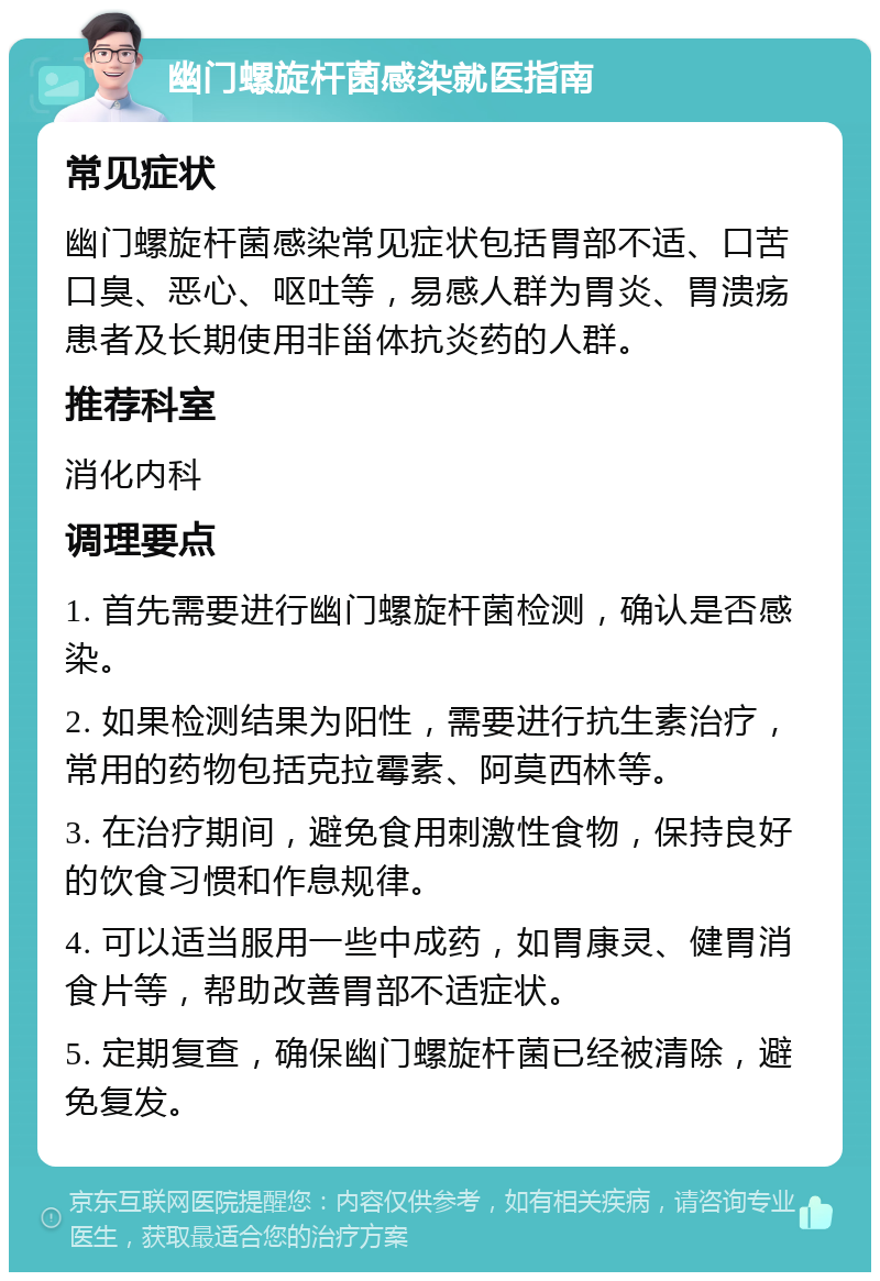 幽门螺旋杆菌感染就医指南 常见症状 幽门螺旋杆菌感染常见症状包括胃部不适、口苦口臭、恶心、呕吐等，易感人群为胃炎、胃溃疡患者及长期使用非甾体抗炎药的人群。 推荐科室 消化内科 调理要点 1. 首先需要进行幽门螺旋杆菌检测，确认是否感染。 2. 如果检测结果为阳性，需要进行抗生素治疗，常用的药物包括克拉霉素、阿莫西林等。 3. 在治疗期间，避免食用刺激性食物，保持良好的饮食习惯和作息规律。 4. 可以适当服用一些中成药，如胃康灵、健胃消食片等，帮助改善胃部不适症状。 5. 定期复查，确保幽门螺旋杆菌已经被清除，避免复发。