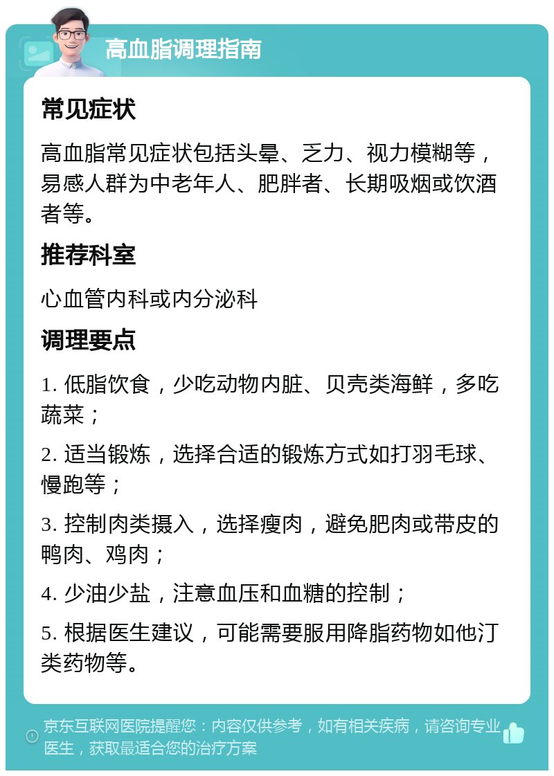 高血脂调理指南 常见症状 高血脂常见症状包括头晕、乏力、视力模糊等，易感人群为中老年人、肥胖者、长期吸烟或饮酒者等。 推荐科室 心血管内科或内分泌科 调理要点 1. 低脂饮食，少吃动物内脏、贝壳类海鲜，多吃蔬菜； 2. 适当锻炼，选择合适的锻炼方式如打羽毛球、慢跑等； 3. 控制肉类摄入，选择瘦肉，避免肥肉或带皮的鸭肉、鸡肉； 4. 少油少盐，注意血压和血糖的控制； 5. 根据医生建议，可能需要服用降脂药物如他汀类药物等。