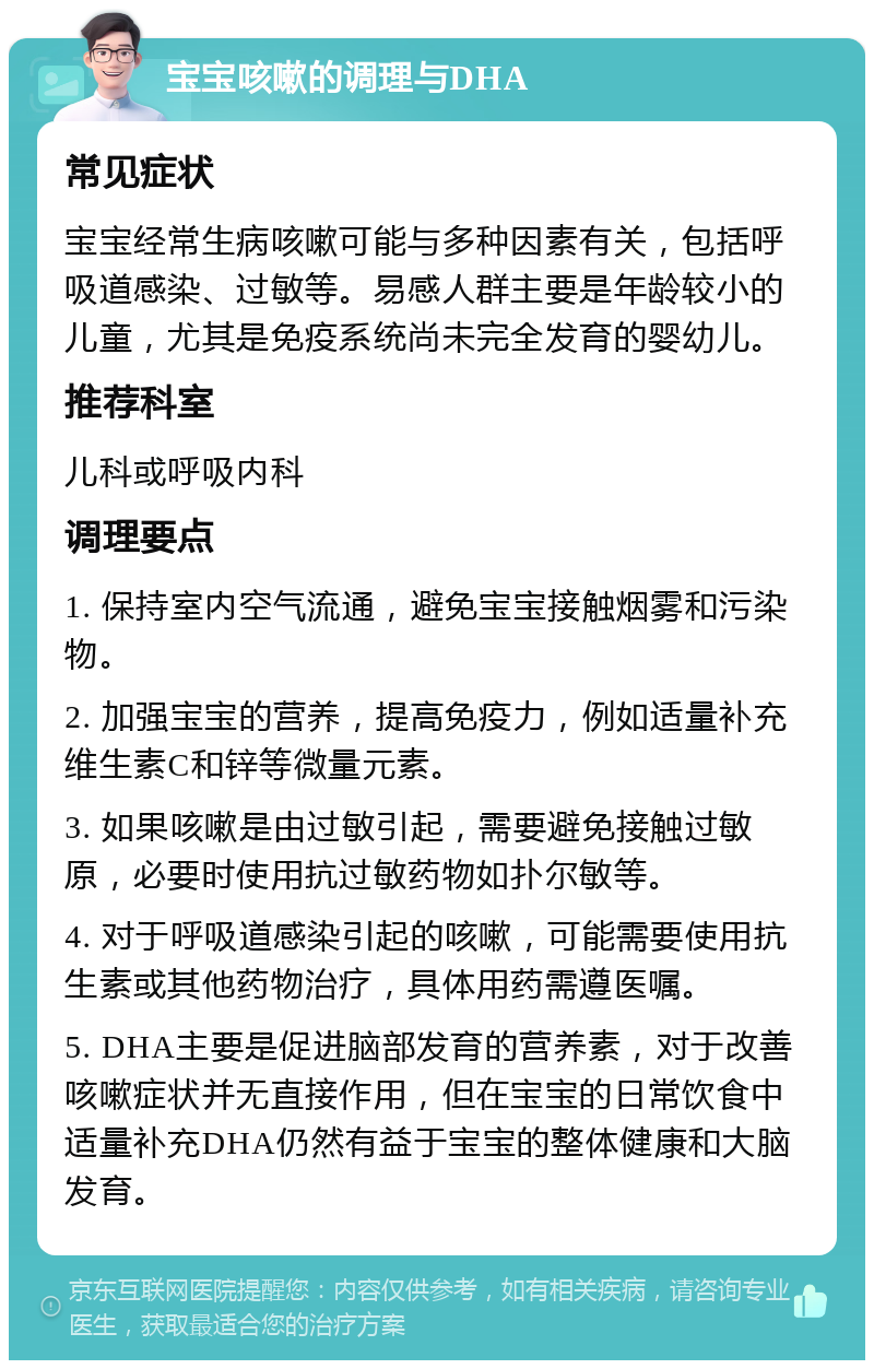 宝宝咳嗽的调理与DHA 常见症状 宝宝经常生病咳嗽可能与多种因素有关，包括呼吸道感染、过敏等。易感人群主要是年龄较小的儿童，尤其是免疫系统尚未完全发育的婴幼儿。 推荐科室 儿科或呼吸内科 调理要点 1. 保持室内空气流通，避免宝宝接触烟雾和污染物。 2. 加强宝宝的营养，提高免疫力，例如适量补充维生素C和锌等微量元素。 3. 如果咳嗽是由过敏引起，需要避免接触过敏原，必要时使用抗过敏药物如扑尔敏等。 4. 对于呼吸道感染引起的咳嗽，可能需要使用抗生素或其他药物治疗，具体用药需遵医嘱。 5. DHA主要是促进脑部发育的营养素，对于改善咳嗽症状并无直接作用，但在宝宝的日常饮食中适量补充DHA仍然有益于宝宝的整体健康和大脑发育。