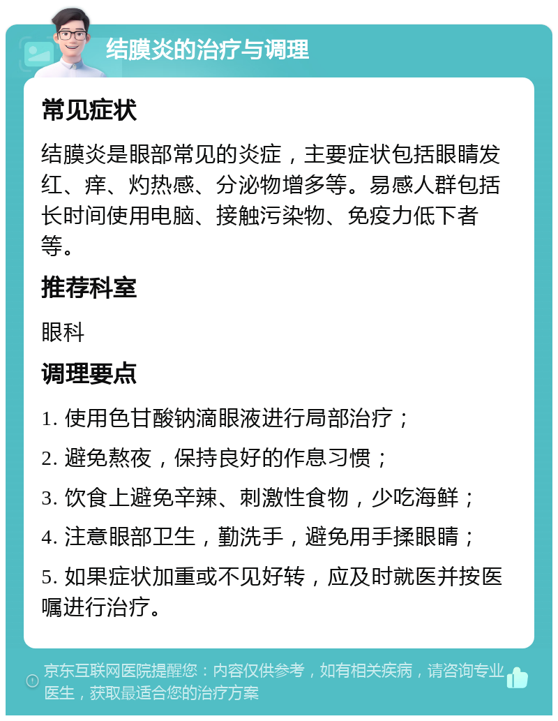 结膜炎的治疗与调理 常见症状 结膜炎是眼部常见的炎症，主要症状包括眼睛发红、痒、灼热感、分泌物增多等。易感人群包括长时间使用电脑、接触污染物、免疫力低下者等。 推荐科室 眼科 调理要点 1. 使用色甘酸钠滴眼液进行局部治疗； 2. 避免熬夜，保持良好的作息习惯； 3. 饮食上避免辛辣、刺激性食物，少吃海鲜； 4. 注意眼部卫生，勤洗手，避免用手揉眼睛； 5. 如果症状加重或不见好转，应及时就医并按医嘱进行治疗。