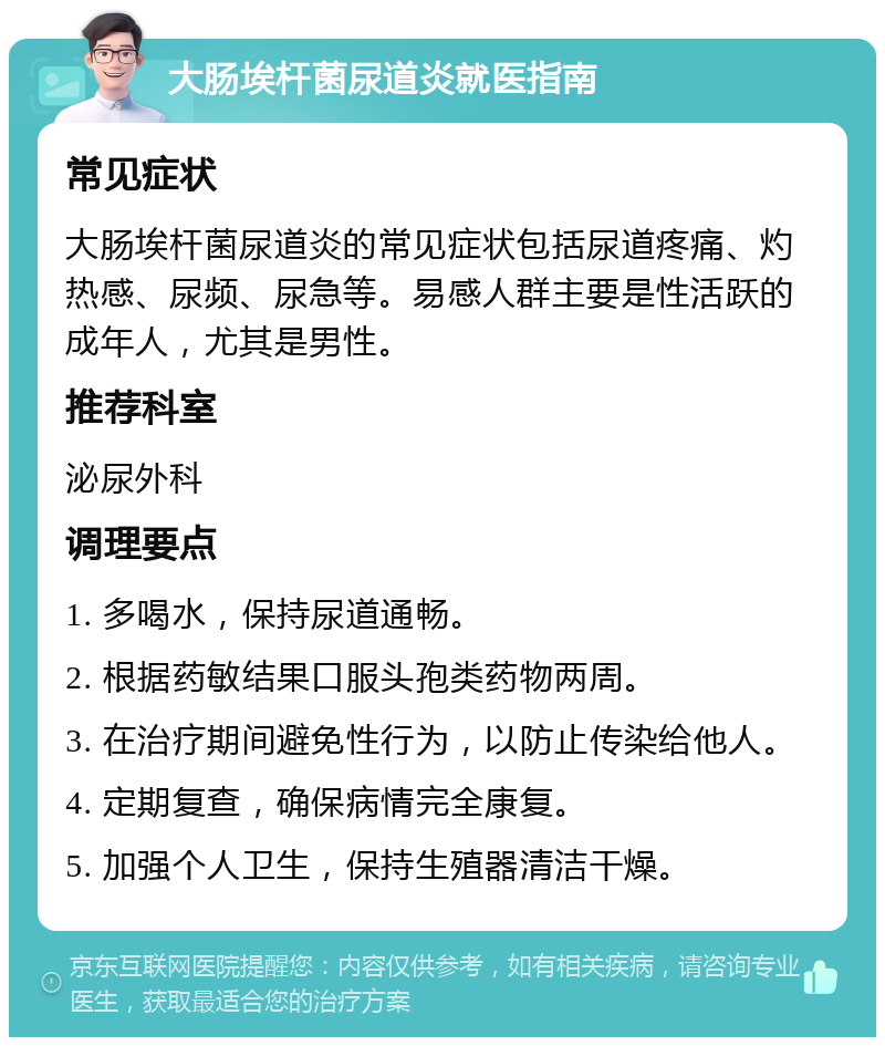 大肠埃杆菌尿道炎就医指南 常见症状 大肠埃杆菌尿道炎的常见症状包括尿道疼痛、灼热感、尿频、尿急等。易感人群主要是性活跃的成年人，尤其是男性。 推荐科室 泌尿外科 调理要点 1. 多喝水，保持尿道通畅。 2. 根据药敏结果口服头孢类药物两周。 3. 在治疗期间避免性行为，以防止传染给他人。 4. 定期复查，确保病情完全康复。 5. 加强个人卫生，保持生殖器清洁干燥。