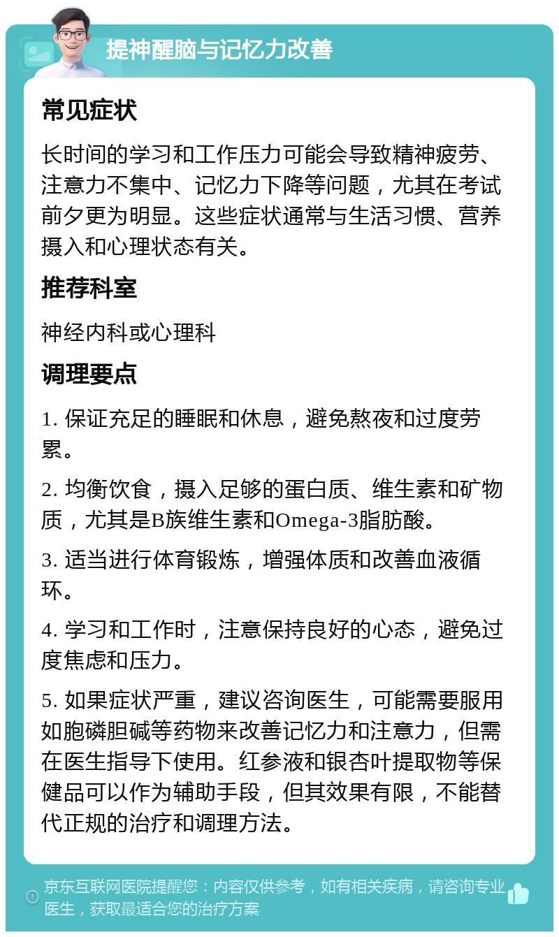 提神醒脑与记忆力改善 常见症状 长时间的学习和工作压力可能会导致精神疲劳、注意力不集中、记忆力下降等问题，尤其在考试前夕更为明显。这些症状通常与生活习惯、营养摄入和心理状态有关。 推荐科室 神经内科或心理科 调理要点 1. 保证充足的睡眠和休息，避免熬夜和过度劳累。 2. 均衡饮食，摄入足够的蛋白质、维生素和矿物质，尤其是B族维生素和Omega-3脂肪酸。 3. 适当进行体育锻炼，增强体质和改善血液循环。 4. 学习和工作时，注意保持良好的心态，避免过度焦虑和压力。 5. 如果症状严重，建议咨询医生，可能需要服用如胞磷胆碱等药物来改善记忆力和注意力，但需在医生指导下使用。红参液和银杏叶提取物等保健品可以作为辅助手段，但其效果有限，不能替代正规的治疗和调理方法。