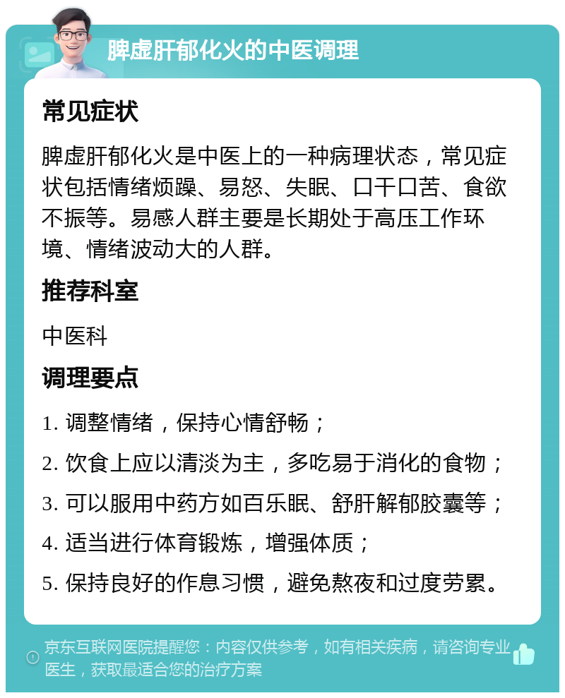 脾虚肝郁化火的中医调理 常见症状 脾虚肝郁化火是中医上的一种病理状态，常见症状包括情绪烦躁、易怒、失眠、口干口苦、食欲不振等。易感人群主要是长期处于高压工作环境、情绪波动大的人群。 推荐科室 中医科 调理要点 1. 调整情绪，保持心情舒畅； 2. 饮食上应以清淡为主，多吃易于消化的食物； 3. 可以服用中药方如百乐眠、舒肝解郁胶囊等； 4. 适当进行体育锻炼，增强体质； 5. 保持良好的作息习惯，避免熬夜和过度劳累。