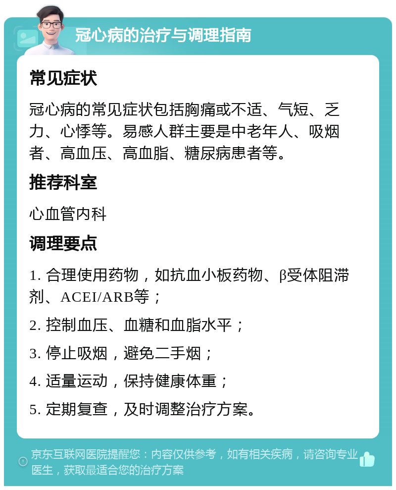 冠心病的治疗与调理指南 常见症状 冠心病的常见症状包括胸痛或不适、气短、乏力、心悸等。易感人群主要是中老年人、吸烟者、高血压、高血脂、糖尿病患者等。 推荐科室 心血管内科 调理要点 1. 合理使用药物，如抗血小板药物、β受体阻滞剂、ACEI/ARB等； 2. 控制血压、血糖和血脂水平； 3. 停止吸烟，避免二手烟； 4. 适量运动，保持健康体重； 5. 定期复查，及时调整治疗方案。