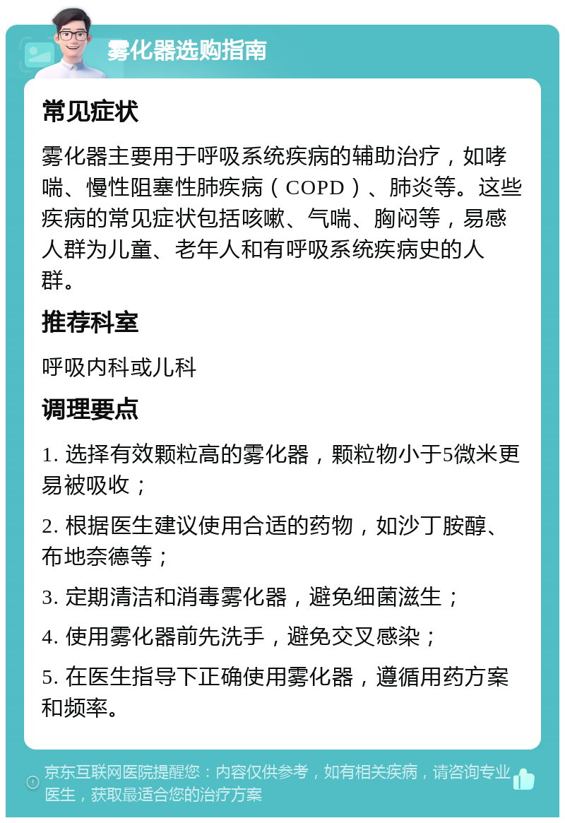 雾化器选购指南 常见症状 雾化器主要用于呼吸系统疾病的辅助治疗，如哮喘、慢性阻塞性肺疾病（COPD）、肺炎等。这些疾病的常见症状包括咳嗽、气喘、胸闷等，易感人群为儿童、老年人和有呼吸系统疾病史的人群。 推荐科室 呼吸内科或儿科 调理要点 1. 选择有效颗粒高的雾化器，颗粒物小于5微米更易被吸收； 2. 根据医生建议使用合适的药物，如沙丁胺醇、布地奈德等； 3. 定期清洁和消毒雾化器，避免细菌滋生； 4. 使用雾化器前先洗手，避免交叉感染； 5. 在医生指导下正确使用雾化器，遵循用药方案和频率。