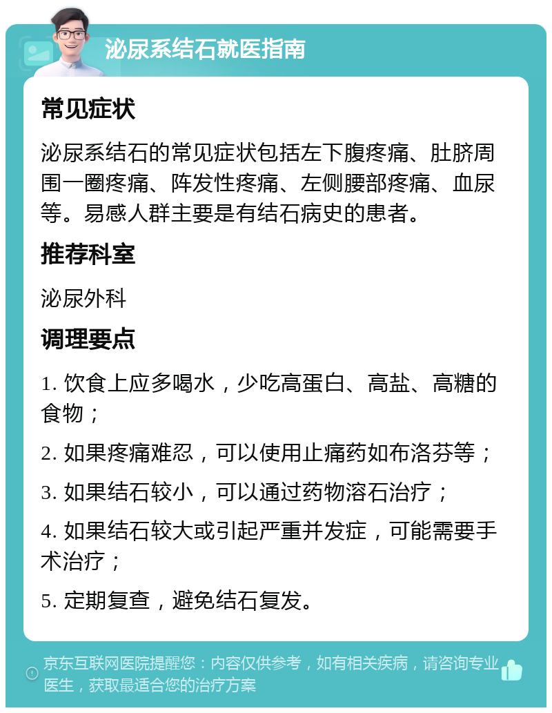 泌尿系结石就医指南 常见症状 泌尿系结石的常见症状包括左下腹疼痛、肚脐周围一圈疼痛、阵发性疼痛、左侧腰部疼痛、血尿等。易感人群主要是有结石病史的患者。 推荐科室 泌尿外科 调理要点 1. 饮食上应多喝水，少吃高蛋白、高盐、高糖的食物； 2. 如果疼痛难忍，可以使用止痛药如布洛芬等； 3. 如果结石较小，可以通过药物溶石治疗； 4. 如果结石较大或引起严重并发症，可能需要手术治疗； 5. 定期复查，避免结石复发。