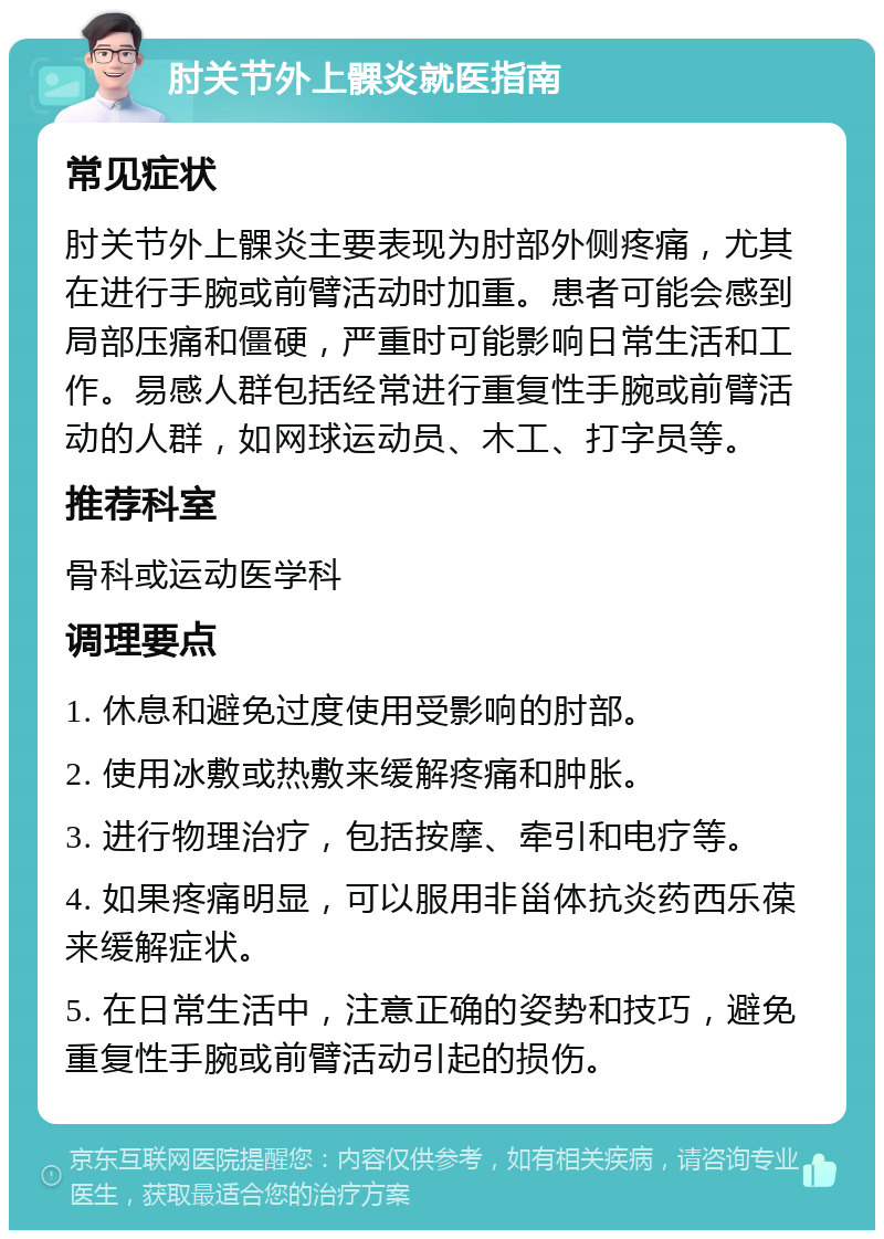 肘关节外上髁炎就医指南 常见症状 肘关节外上髁炎主要表现为肘部外侧疼痛，尤其在进行手腕或前臂活动时加重。患者可能会感到局部压痛和僵硬，严重时可能影响日常生活和工作。易感人群包括经常进行重复性手腕或前臂活动的人群，如网球运动员、木工、打字员等。 推荐科室 骨科或运动医学科 调理要点 1. 休息和避免过度使用受影响的肘部。 2. 使用冰敷或热敷来缓解疼痛和肿胀。 3. 进行物理治疗，包括按摩、牵引和电疗等。 4. 如果疼痛明显，可以服用非甾体抗炎药西乐葆来缓解症状。 5. 在日常生活中，注意正确的姿势和技巧，避免重复性手腕或前臂活动引起的损伤。