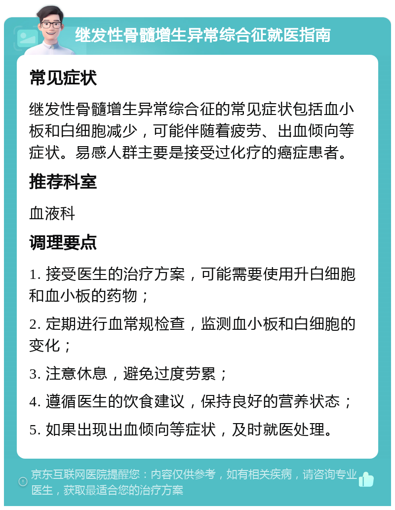 继发性骨髓增生异常综合征就医指南 常见症状 继发性骨髓增生异常综合征的常见症状包括血小板和白细胞减少，可能伴随着疲劳、出血倾向等症状。易感人群主要是接受过化疗的癌症患者。 推荐科室 血液科 调理要点 1. 接受医生的治疗方案，可能需要使用升白细胞和血小板的药物； 2. 定期进行血常规检查，监测血小板和白细胞的变化； 3. 注意休息，避免过度劳累； 4. 遵循医生的饮食建议，保持良好的营养状态； 5. 如果出现出血倾向等症状，及时就医处理。