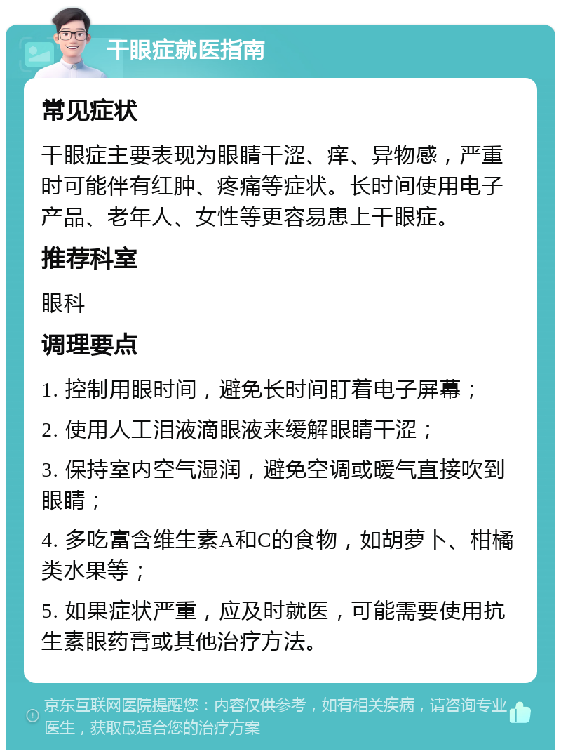 干眼症就医指南 常见症状 干眼症主要表现为眼睛干涩、痒、异物感，严重时可能伴有红肿、疼痛等症状。长时间使用电子产品、老年人、女性等更容易患上干眼症。 推荐科室 眼科 调理要点 1. 控制用眼时间，避免长时间盯着电子屏幕； 2. 使用人工泪液滴眼液来缓解眼睛干涩； 3. 保持室内空气湿润，避免空调或暖气直接吹到眼睛； 4. 多吃富含维生素A和C的食物，如胡萝卜、柑橘类水果等； 5. 如果症状严重，应及时就医，可能需要使用抗生素眼药膏或其他治疗方法。