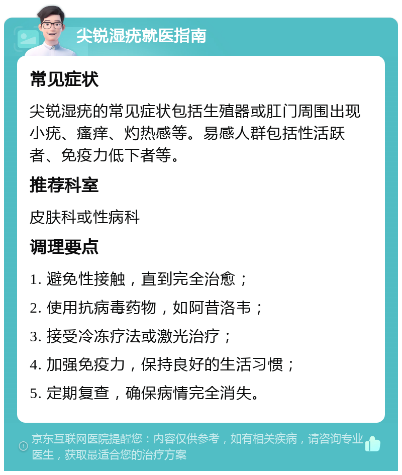 尖锐湿疣就医指南 常见症状 尖锐湿疣的常见症状包括生殖器或肛门周围出现小疣、瘙痒、灼热感等。易感人群包括性活跃者、免疫力低下者等。 推荐科室 皮肤科或性病科 调理要点 1. 避免性接触，直到完全治愈； 2. 使用抗病毒药物，如阿昔洛韦； 3. 接受冷冻疗法或激光治疗； 4. 加强免疫力，保持良好的生活习惯； 5. 定期复查，确保病情完全消失。