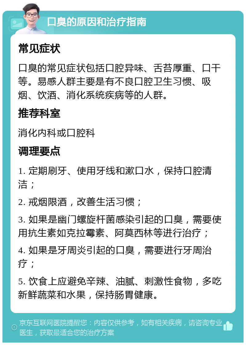 口臭的原因和治疗指南 常见症状 口臭的常见症状包括口腔异味、舌苔厚重、口干等。易感人群主要是有不良口腔卫生习惯、吸烟、饮酒、消化系统疾病等的人群。 推荐科室 消化内科或口腔科 调理要点 1. 定期刷牙、使用牙线和漱口水，保持口腔清洁； 2. 戒烟限酒，改善生活习惯； 3. 如果是幽门螺旋杆菌感染引起的口臭，需要使用抗生素如克拉霉素、阿莫西林等进行治疗； 4. 如果是牙周炎引起的口臭，需要进行牙周治疗； 5. 饮食上应避免辛辣、油腻、刺激性食物，多吃新鲜蔬菜和水果，保持肠胃健康。