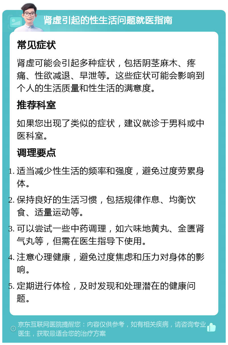 肾虚引起的性生活问题就医指南 常见症状 肾虚可能会引起多种症状，包括阴茎麻木、疼痛、性欲减退、早泄等。这些症状可能会影响到个人的生活质量和性生活的满意度。 推荐科室 如果您出现了类似的症状，建议就诊于男科或中医科室。 调理要点 适当减少性生活的频率和强度，避免过度劳累身体。 保持良好的生活习惯，包括规律作息、均衡饮食、适量运动等。 可以尝试一些中药调理，如六味地黄丸、金匮肾气丸等，但需在医生指导下使用。 注意心理健康，避免过度焦虑和压力对身体的影响。 定期进行体检，及时发现和处理潜在的健康问题。