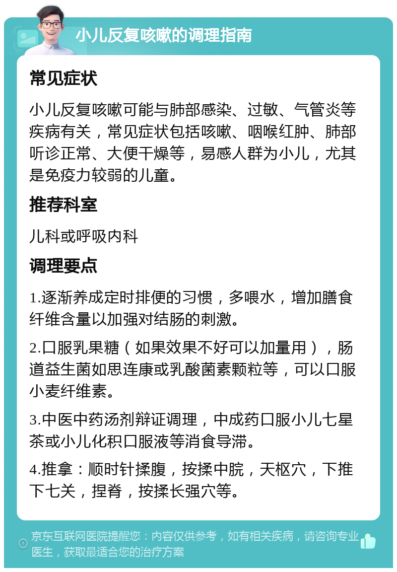 小儿反复咳嗽的调理指南 常见症状 小儿反复咳嗽可能与肺部感染、过敏、气管炎等疾病有关，常见症状包括咳嗽、咽喉红肿、肺部听诊正常、大便干燥等，易感人群为小儿，尤其是免疫力较弱的儿童。 推荐科室 儿科或呼吸内科 调理要点 1.逐渐养成定时排便的习惯，多喂水，增加膳食纤维含量以加强对结肠的刺激。 2.口服乳果糖（如果效果不好可以加量用），肠道益生菌如思连康或乳酸菌素颗粒等，可以口服小麦纤维素。 3.中医中药汤剂辩证调理，中成药口服小儿七星茶或小儿化积口服液等消食导滞。 4.推拿：顺时针揉腹，按揉中脘，天枢穴，下推下七关，捏脊，按揉长强穴等。