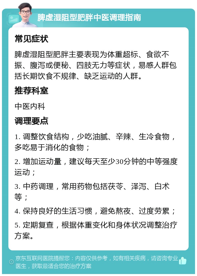 脾虚湿阻型肥胖中医调理指南 常见症状 脾虚湿阻型肥胖主要表现为体重超标、食欲不振、腹泻或便秘、四肢无力等症状，易感人群包括长期饮食不规律、缺乏运动的人群。 推荐科室 中医内科 调理要点 1. 调整饮食结构，少吃油腻、辛辣、生冷食物，多吃易于消化的食物； 2. 增加运动量，建议每天至少30分钟的中等强度运动； 3. 中药调理，常用药物包括茯苓、泽泻、白术等； 4. 保持良好的生活习惯，避免熬夜、过度劳累； 5. 定期复查，根据体重变化和身体状况调整治疗方案。