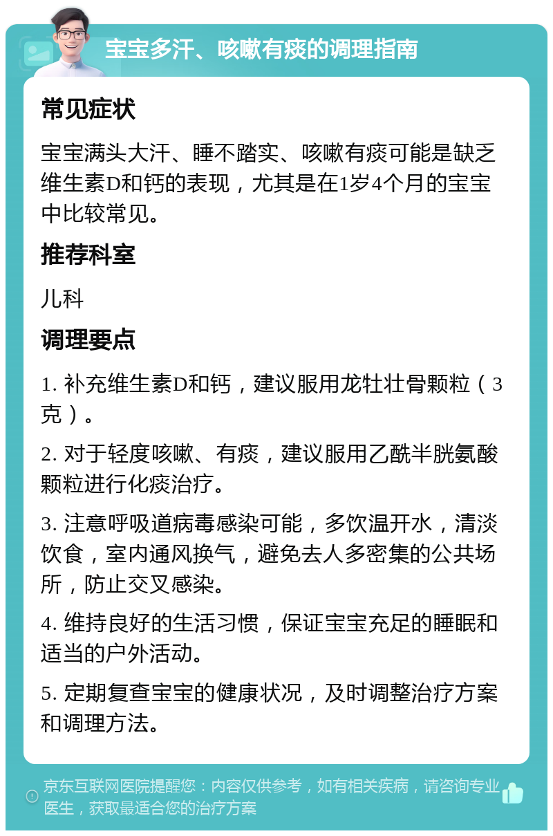 宝宝多汗、咳嗽有痰的调理指南 常见症状 宝宝满头大汗、睡不踏实、咳嗽有痰可能是缺乏维生素D和钙的表现，尤其是在1岁4个月的宝宝中比较常见。 推荐科室 儿科 调理要点 1. 补充维生素D和钙，建议服用龙牡壮骨颗粒（3克）。 2. 对于轻度咳嗽、有痰，建议服用乙酰半胱氨酸颗粒进行化痰治疗。 3. 注意呼吸道病毒感染可能，多饮温开水，清淡饮食，室内通风换气，避免去人多密集的公共场所，防止交叉感染。 4. 维持良好的生活习惯，保证宝宝充足的睡眠和适当的户外活动。 5. 定期复查宝宝的健康状况，及时调整治疗方案和调理方法。