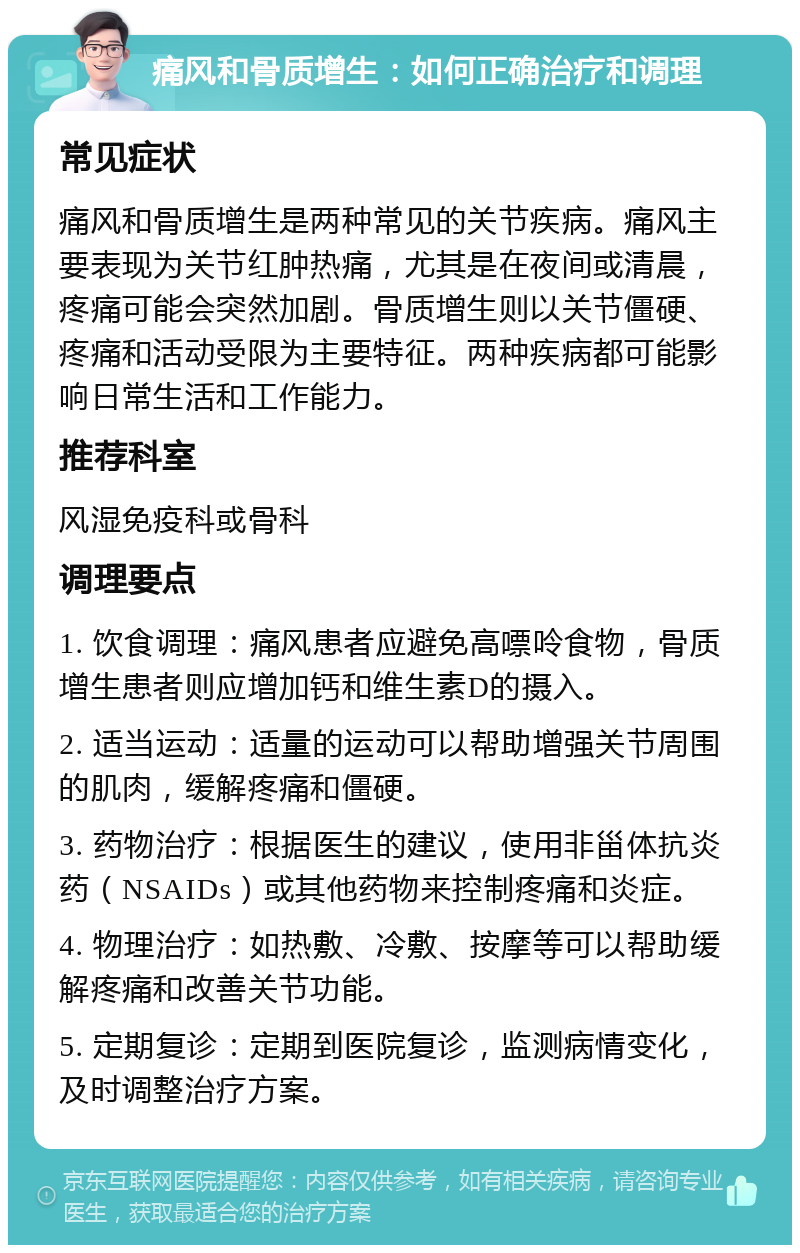 痛风和骨质增生：如何正确治疗和调理 常见症状 痛风和骨质增生是两种常见的关节疾病。痛风主要表现为关节红肿热痛，尤其是在夜间或清晨，疼痛可能会突然加剧。骨质增生则以关节僵硬、疼痛和活动受限为主要特征。两种疾病都可能影响日常生活和工作能力。 推荐科室 风湿免疫科或骨科 调理要点 1. 饮食调理：痛风患者应避免高嘌呤食物，骨质增生患者则应增加钙和维生素D的摄入。 2. 适当运动：适量的运动可以帮助增强关节周围的肌肉，缓解疼痛和僵硬。 3. 药物治疗：根据医生的建议，使用非甾体抗炎药（NSAIDs）或其他药物来控制疼痛和炎症。 4. 物理治疗：如热敷、冷敷、按摩等可以帮助缓解疼痛和改善关节功能。 5. 定期复诊：定期到医院复诊，监测病情变化，及时调整治疗方案。