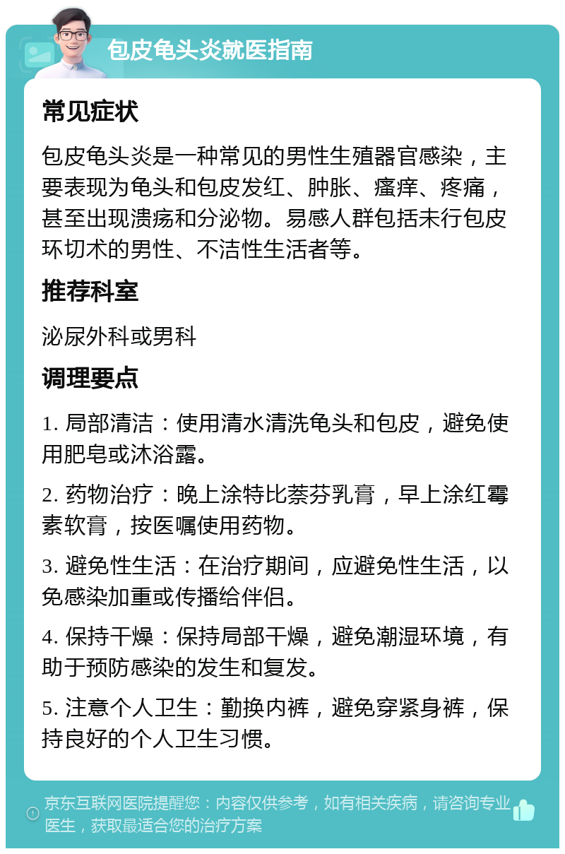 包皮龟头炎就医指南 常见症状 包皮龟头炎是一种常见的男性生殖器官感染，主要表现为龟头和包皮发红、肿胀、瘙痒、疼痛，甚至出现溃疡和分泌物。易感人群包括未行包皮环切术的男性、不洁性生活者等。 推荐科室 泌尿外科或男科 调理要点 1. 局部清洁：使用清水清洗龟头和包皮，避免使用肥皂或沐浴露。 2. 药物治疗：晚上涂特比萘芬乳膏，早上涂红霉素软膏，按医嘱使用药物。 3. 避免性生活：在治疗期间，应避免性生活，以免感染加重或传播给伴侣。 4. 保持干燥：保持局部干燥，避免潮湿环境，有助于预防感染的发生和复发。 5. 注意个人卫生：勤换内裤，避免穿紧身裤，保持良好的个人卫生习惯。