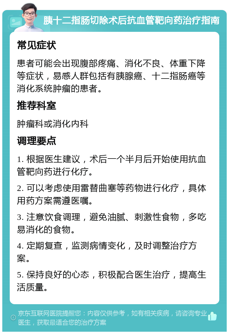 胰十二指肠切除术后抗血管靶向药治疗指南 常见症状 患者可能会出现腹部疼痛、消化不良、体重下降等症状，易感人群包括有胰腺癌、十二指肠癌等消化系统肿瘤的患者。 推荐科室 肿瘤科或消化内科 调理要点 1. 根据医生建议，术后一个半月后开始使用抗血管靶向药进行化疗。 2. 可以考虑使用雷替曲塞等药物进行化疗，具体用药方案需遵医嘱。 3. 注意饮食调理，避免油腻、刺激性食物，多吃易消化的食物。 4. 定期复查，监测病情变化，及时调整治疗方案。 5. 保持良好的心态，积极配合医生治疗，提高生活质量。