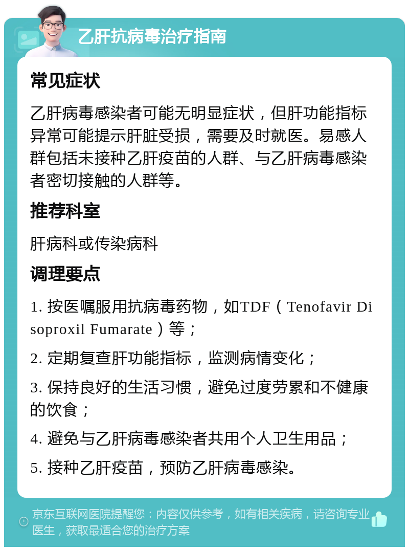 乙肝抗病毒治疗指南 常见症状 乙肝病毒感染者可能无明显症状，但肝功能指标异常可能提示肝脏受损，需要及时就医。易感人群包括未接种乙肝疫苗的人群、与乙肝病毒感染者密切接触的人群等。 推荐科室 肝病科或传染病科 调理要点 1. 按医嘱服用抗病毒药物，如TDF（Tenofavir Disoproxil Fumarate）等； 2. 定期复查肝功能指标，监测病情变化； 3. 保持良好的生活习惯，避免过度劳累和不健康的饮食； 4. 避免与乙肝病毒感染者共用个人卫生用品； 5. 接种乙肝疫苗，预防乙肝病毒感染。