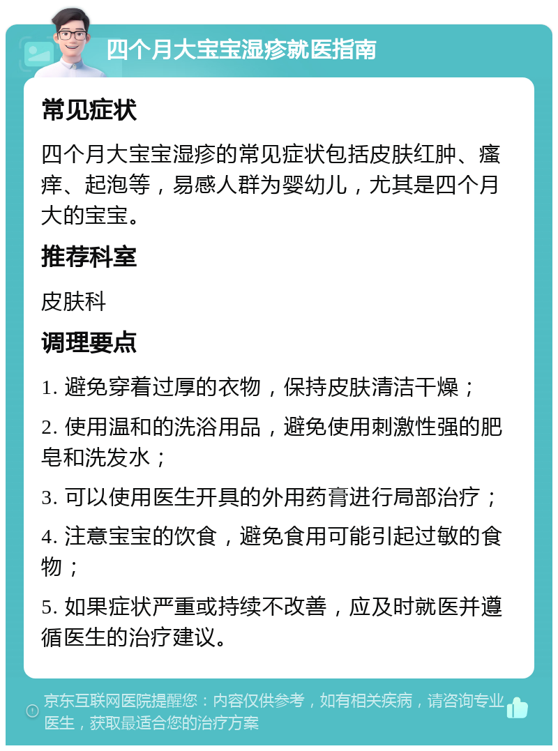 四个月大宝宝湿疹就医指南 常见症状 四个月大宝宝湿疹的常见症状包括皮肤红肿、瘙痒、起泡等，易感人群为婴幼儿，尤其是四个月大的宝宝。 推荐科室 皮肤科 调理要点 1. 避免穿着过厚的衣物，保持皮肤清洁干燥； 2. 使用温和的洗浴用品，避免使用刺激性强的肥皂和洗发水； 3. 可以使用医生开具的外用药膏进行局部治疗； 4. 注意宝宝的饮食，避免食用可能引起过敏的食物； 5. 如果症状严重或持续不改善，应及时就医并遵循医生的治疗建议。