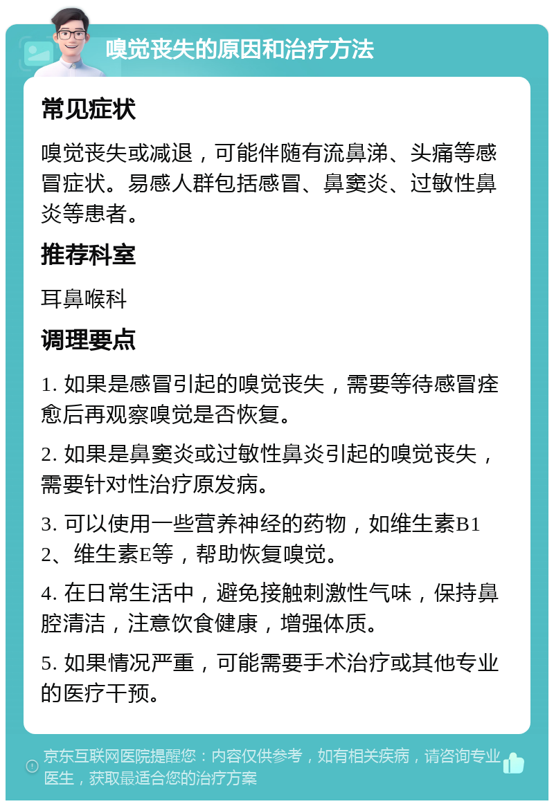 嗅觉丧失的原因和治疗方法 常见症状 嗅觉丧失或减退，可能伴随有流鼻涕、头痛等感冒症状。易感人群包括感冒、鼻窦炎、过敏性鼻炎等患者。 推荐科室 耳鼻喉科 调理要点 1. 如果是感冒引起的嗅觉丧失，需要等待感冒痊愈后再观察嗅觉是否恢复。 2. 如果是鼻窦炎或过敏性鼻炎引起的嗅觉丧失，需要针对性治疗原发病。 3. 可以使用一些营养神经的药物，如维生素B12、维生素E等，帮助恢复嗅觉。 4. 在日常生活中，避免接触刺激性气味，保持鼻腔清洁，注意饮食健康，增强体质。 5. 如果情况严重，可能需要手术治疗或其他专业的医疗干预。